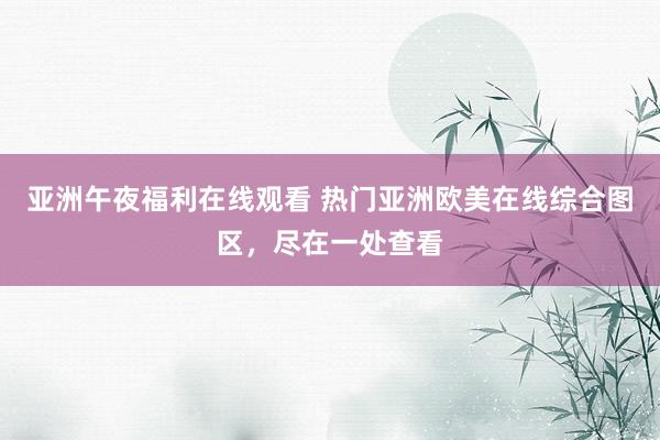 亚洲午夜福利在线观看 热门亚洲欧美在线综合图区，尽在一处查看