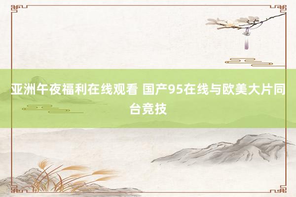 亚洲午夜福利在线观看 国产95在线与欧美大片同台竞技