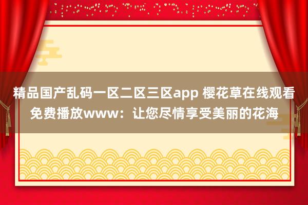 精品国产乱码一区二区三区app 樱花草在线观看免费播放www：让您尽情享受美丽的花海