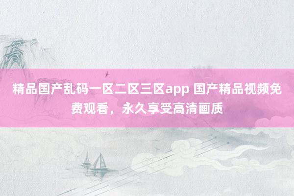 精品国产乱码一区二区三区app 国产精品视频免费观看，永久享受高清画质