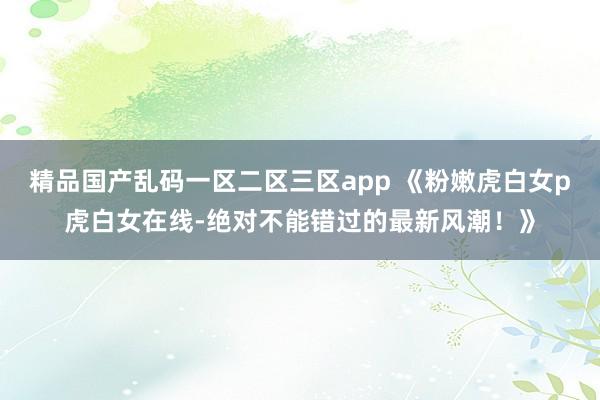 精品国产乱码一区二区三区app 《粉嫩虎白女p虎白女在线-绝对不能错过的最新风潮！》
