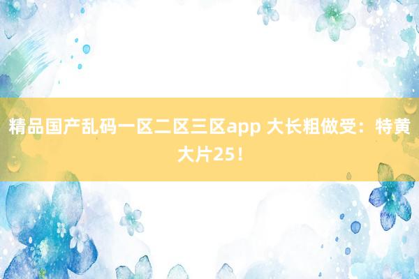 精品国产乱码一区二区三区app 大长粗做受：特黄大片25！
