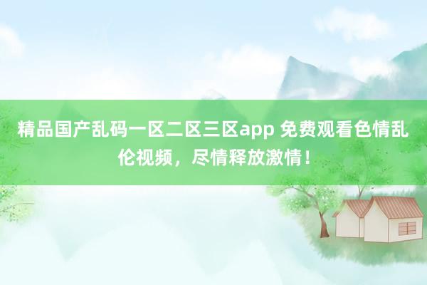 精品国产乱码一区二区三区app 免费观看色情乱伦视频，尽情释放激情！