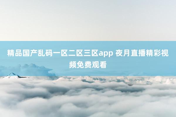 精品国产乱码一区二区三区app 夜月直播精彩视频免费观看