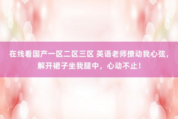 在线看国产一区二区三区 英语老师撩动我心弦，解开裙子坐我腿中，心动不止！