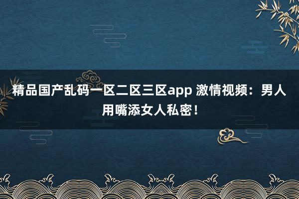 精品国产乱码一区二区三区app 激情视频：男人用嘴添女人私密！