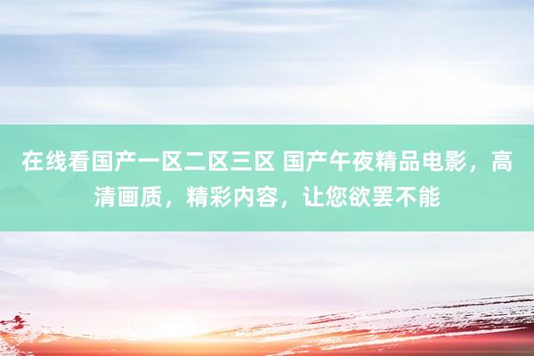 在线看国产一区二区三区 国产午夜精品电影，高清画质，精彩内容，让您欲罢不能