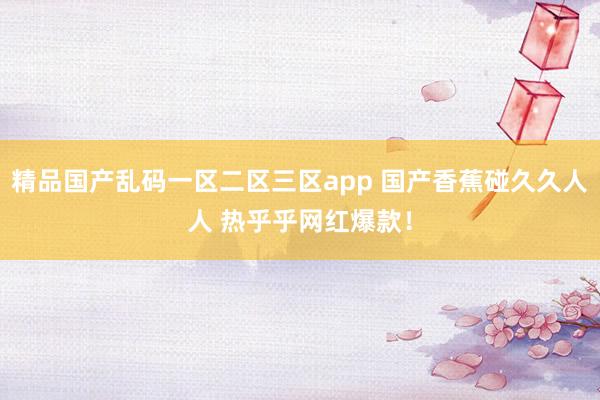 精品国产乱码一区二区三区app 国产香蕉碰久久人人 热乎乎网红爆款！
