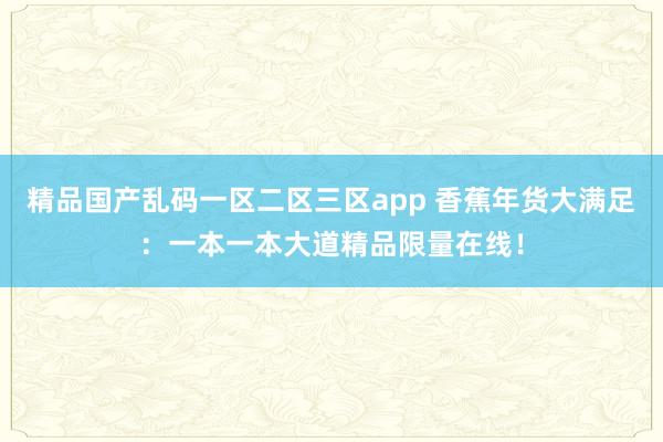 精品国产乱码一区二区三区app 香蕉年货大满足：一本一本大道精品限量在线！