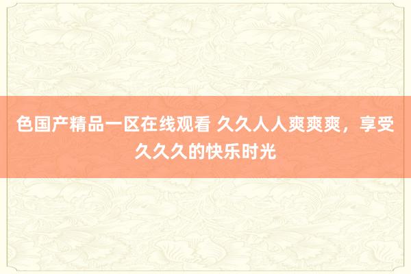 色国产精品一区在线观看 久久人人爽爽爽，享受久久久的快乐时光