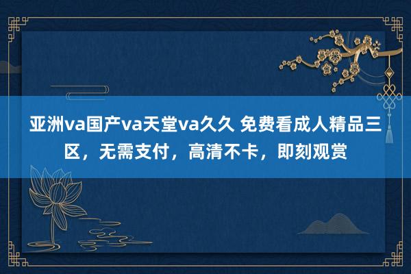 亚洲va国产va天堂va久久 免费看成人精品三区，无需支付，高清不卡，即刻观赏