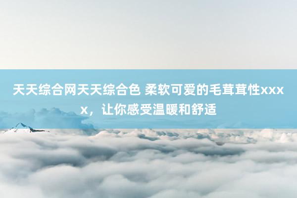 天天综合网天天综合色 柔软可爱的毛茸茸性xxxx，让你感受温暖和舒适