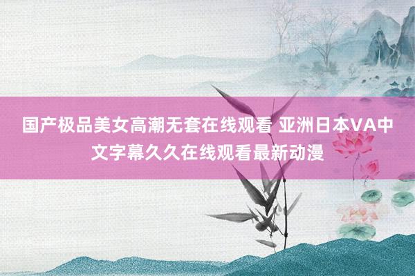 国产极品美女高潮无套在线观看 亚洲日本VA中文字幕久久在线观看最新动漫