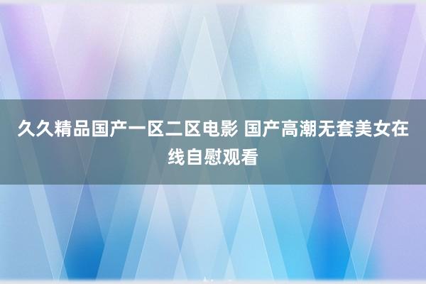 久久精品国产一区二区电影 国产高潮无套美女在线自慰观看