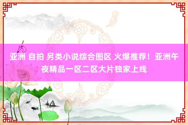 亚洲 自拍 另类小说综合图区 火爆推荐！亚洲午夜精品一区二区大片独家上线